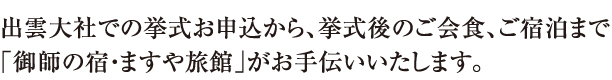 出雲大社での挙式お申し込みから、挙式後のご会食、ご宿泊まで「「御師の宿・ますや旅館」がお手伝いします 出雲大社での挙式お申し込みから、挙式後のご会食、ご宿泊まで「「御師の宿・ますや旅館」がお手伝いします